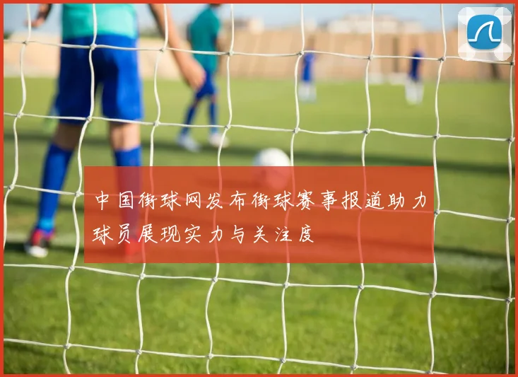 中国街球网发布街球赛事报道助力球员展现实力与关注度