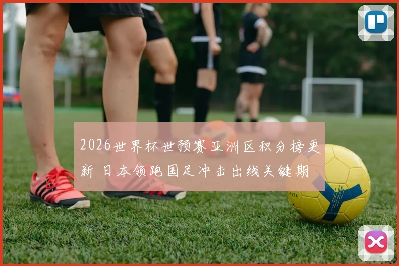 2026世界杯世预赛亚洲区积分榜更新 日本领跑国足冲击出线关键期