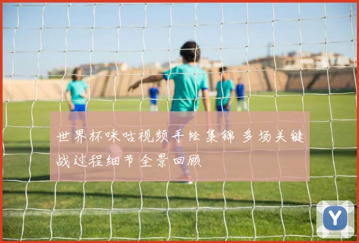 世界杯咪咕视频手绘集锦 多场关键战过程细节全景回顾