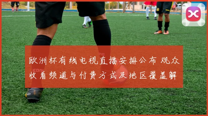 欧洲杯有线电视直播安排公布 观众收看频道与付费方式及地区覆盖解析