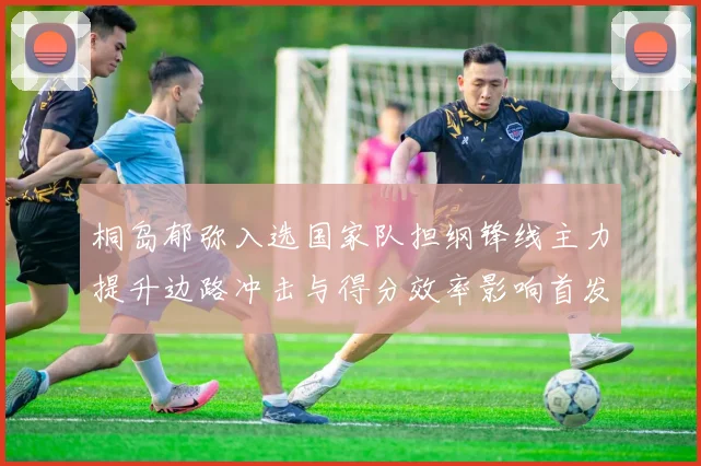 桐岛郁弥入选国家队担纲锋线主力提升边路冲击与得分效率影响首发