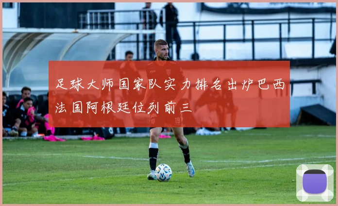 足球大师国家队实力排名出炉巴西法国阿根廷位列前三