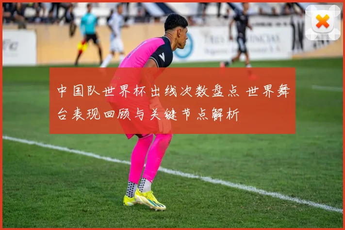 中国队世界杯出线次数盘点 世界舞台表现回顾与关键节点解析