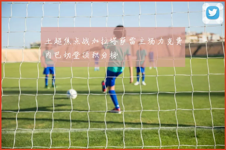 土超焦点战加拉塔萨雷主场力克费内巴切登顶积分榜