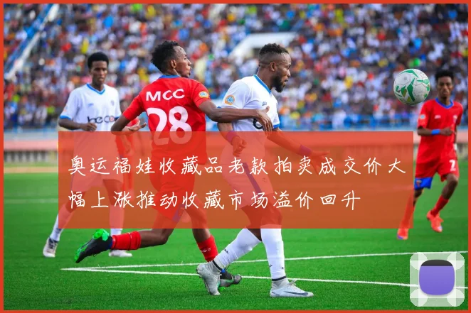奥运福娃收藏品老款拍卖成交价大幅上涨推动收藏市场溢价回升