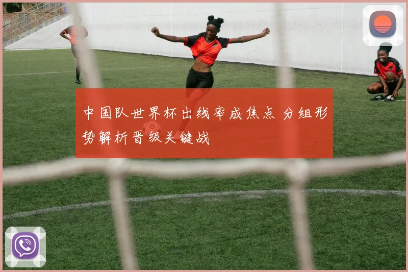 中国队世界杯出线率成焦点 分组形势解析晋级关键战