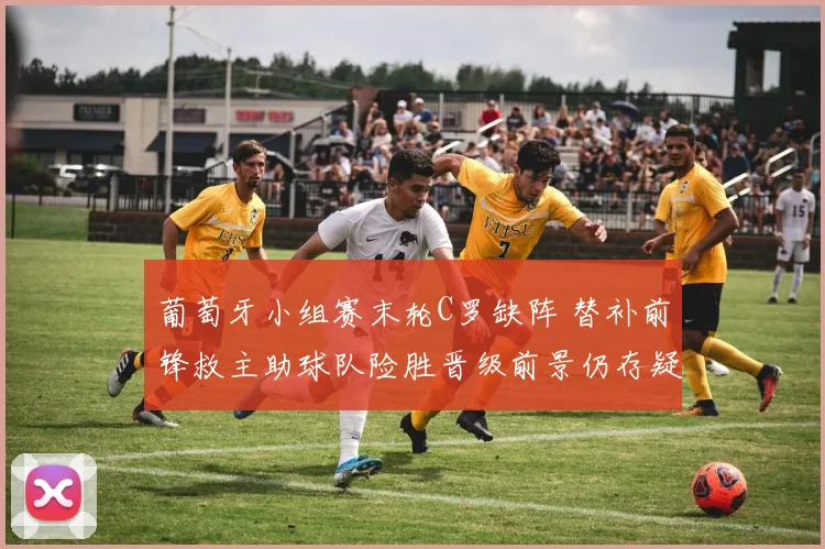 葡萄牙小组赛末轮C罗缺阵 替补前锋救主助球队险胜晋级前景仍存疑