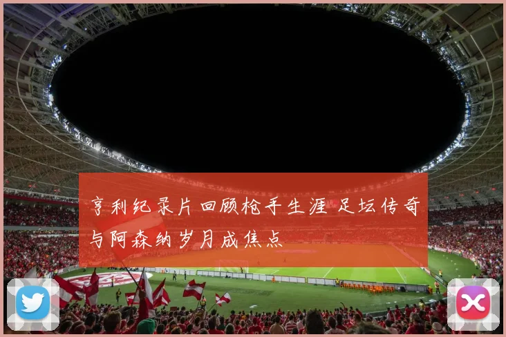 亨利纪录片回顾枪手生涯 足坛传奇与阿森纳岁月成焦点