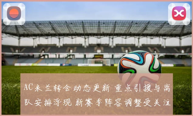 AC米兰转会动态更新 重点引援与离队安排浮现 新赛季阵容调整受关注