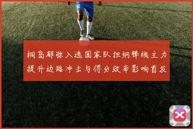 桐岛郁弥入选国家队担纲锋线主力提升边路冲击与得分效率影响首发