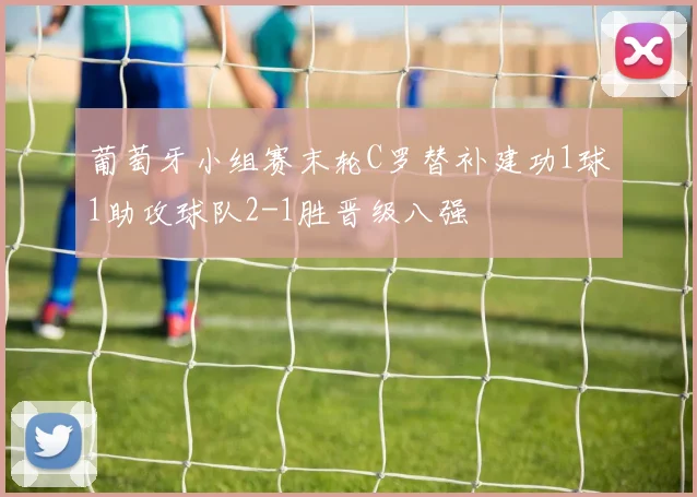 葡萄牙小组赛末轮C罗替补建功1球1助攻球队2-1胜晋级八强