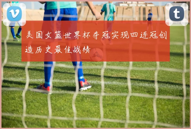 美国女篮世界杯夺冠实现四连冠创造历史最佳战绩