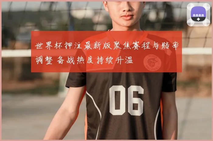 世界杯押注最新版聚焦赛程与赔率调整 备战热度持续升温