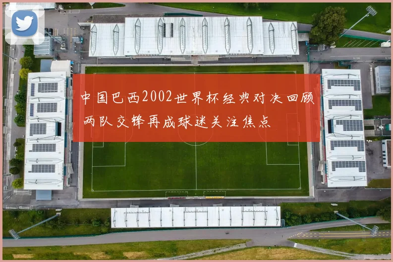 中国巴西2002世界杯经典对决回顾 两队交锋再成球迷关注焦点