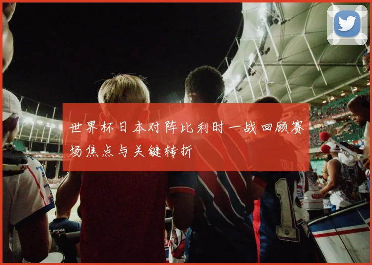 世界杯日本对阵比利时一战回顾赛场焦点与关键转折