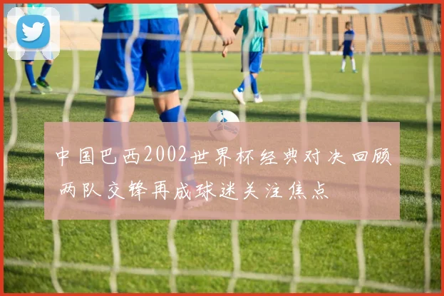 中国巴西2002世界杯经典对决回顾 两队交锋再成球迷关注焦点